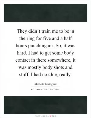 They didn’t train me to be in the ring for five and a half hours punching air. So, it was hard, I had to get some body contact in there somewhere, it was mostly body shots and stuff. I had no clue, really Picture Quote #1