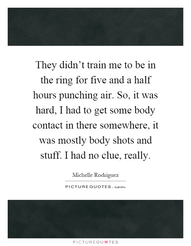 They didn't train me to be in the ring for five and a half hours punching air. So, it was hard, I had to get some body contact in there somewhere, it was mostly body shots and stuff. I had no clue, really Picture Quote #1