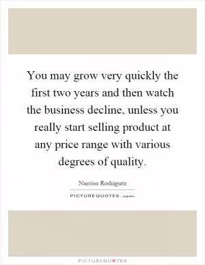 You may grow very quickly the first two years and then watch the business decline, unless you really start selling product at any price range with various degrees of quality Picture Quote #1