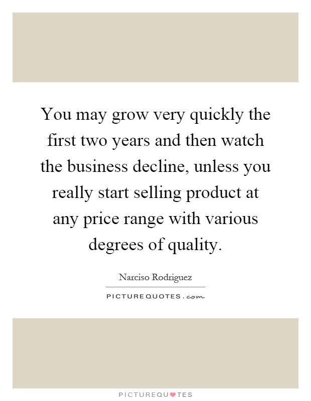 You may grow very quickly the first two years and then watch the business decline, unless you really start selling product at any price range with various degrees of quality Picture Quote #1
