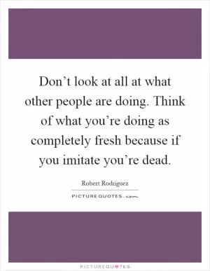 Don’t look at all at what other people are doing. Think of what you’re doing as completely fresh because if you imitate you’re dead Picture Quote #1