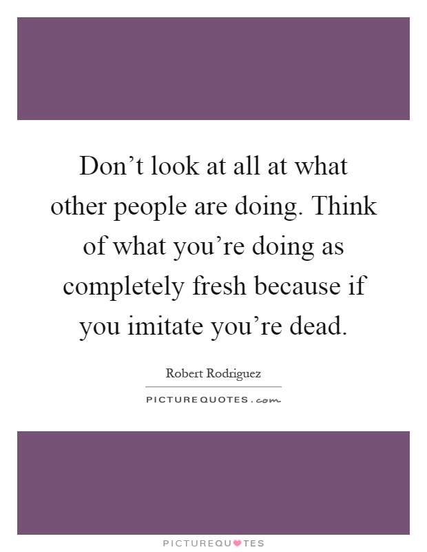 Don't look at all at what other people are doing. Think of what you're doing as completely fresh because if you imitate you're dead Picture Quote #1