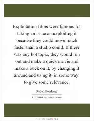 Exploitation films were famous for taking an issue an exploiting it because they could move much faster than a studio could. If there was any hot topic, they would run out and make a quick movie and make a buck on it, by changing it around and using it, in some way, to give some relevance Picture Quote #1