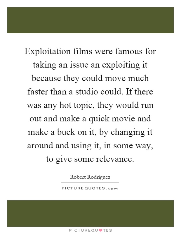 Exploitation films were famous for taking an issue an exploiting it because they could move much faster than a studio could. If there was any hot topic, they would run out and make a quick movie and make a buck on it, by changing it around and using it, in some way, to give some relevance Picture Quote #1