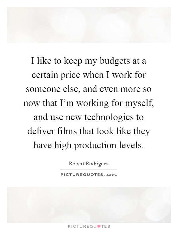 I like to keep my budgets at a certain price when I work for someone else, and even more so now that I'm working for myself, and use new technologies to deliver films that look like they have high production levels Picture Quote #1