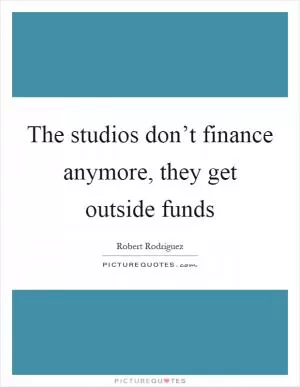 The studios don’t finance anymore, they get outside funds Picture Quote #1
