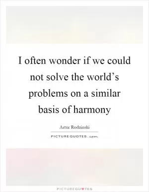 I often wonder if we could not solve the world’s problems on a similar basis of harmony Picture Quote #1