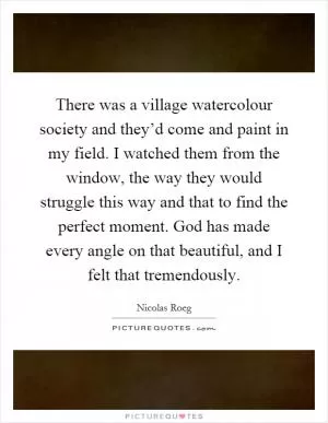 There was a village watercolour society and they’d come and paint in my field. I watched them from the window, the way they would struggle this way and that to find the perfect moment. God has made every angle on that beautiful, and I felt that tremendously Picture Quote #1