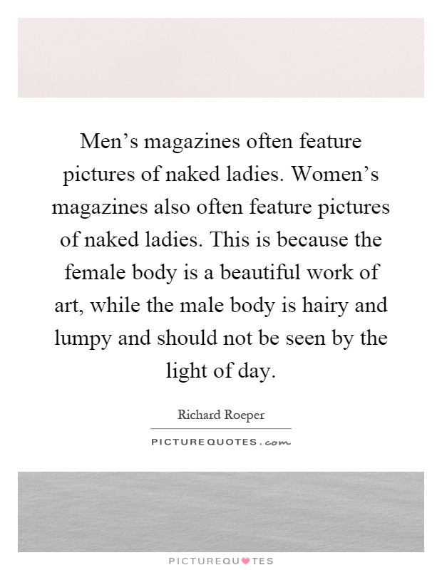 Men's magazines often feature pictures of naked ladies. Women's magazines also often feature pictures of naked ladies. This is because the female body is a beautiful work of art, while the male body is hairy and lumpy and should not be seen by the light of day Picture Quote #1