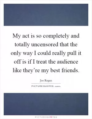 My act is so completely and totally uncensored that the only way I could really pull it off is if I treat the audience like they’re my best friends Picture Quote #1