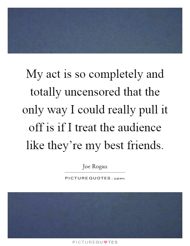 My act is so completely and totally uncensored that the only way I could really pull it off is if I treat the audience like they're my best friends Picture Quote #1