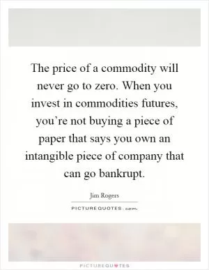 The price of a commodity will never go to zero. When you invest in commodities futures, you’re not buying a piece of paper that says you own an intangible piece of company that can go bankrupt Picture Quote #1