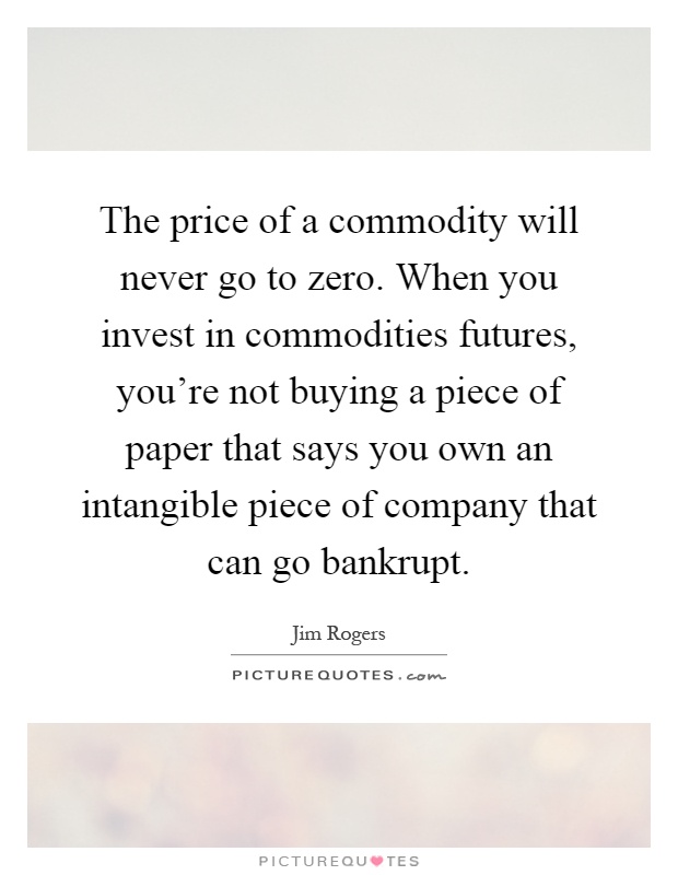The price of a commodity will never go to zero. When you invest in commodities futures, you're not buying a piece of paper that says you own an intangible piece of company that can go bankrupt Picture Quote #1
