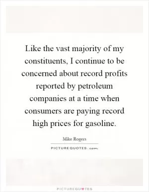 Like the vast majority of my constituents, I continue to be concerned about record profits reported by petroleum companies at a time when consumers are paying record high prices for gasoline Picture Quote #1