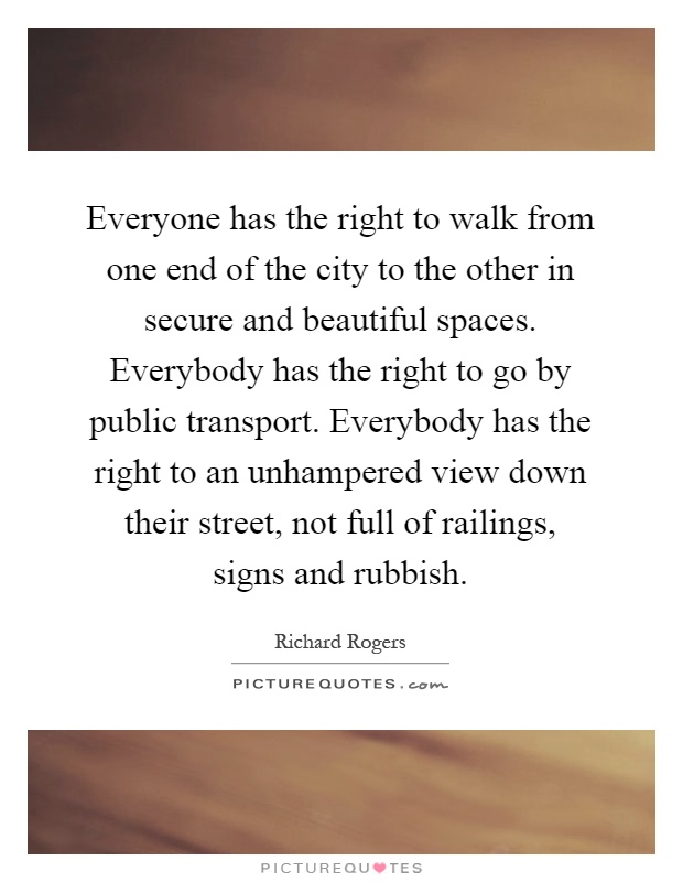 Everyone has the right to walk from one end of the city to the other in secure and beautiful spaces. Everybody has the right to go by public transport. Everybody has the right to an unhampered view down their street, not full of railings, signs and rubbish Picture Quote #1