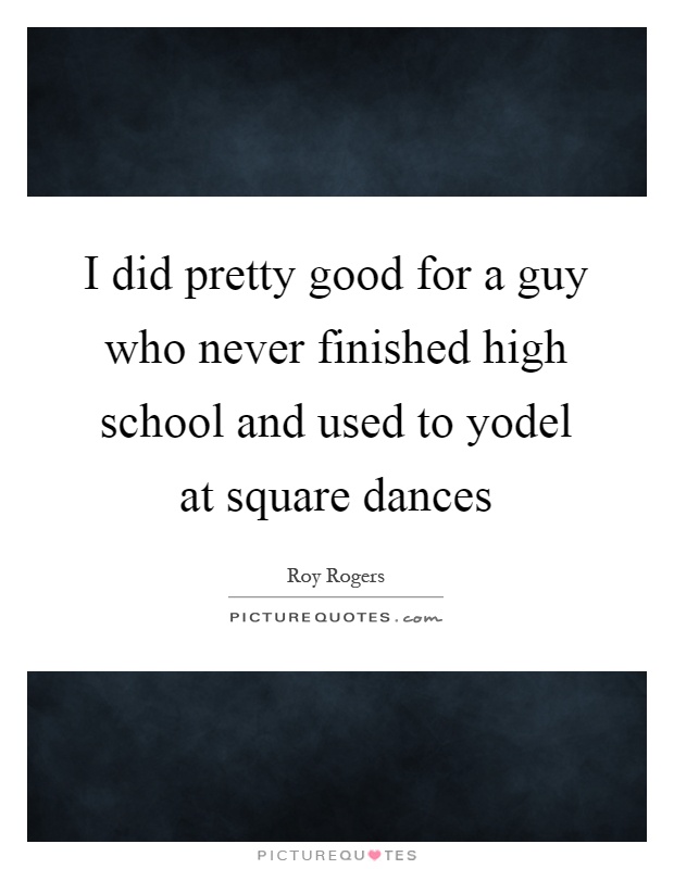 I did pretty good for a guy who never finished high school and used to yodel at square dances Picture Quote #1