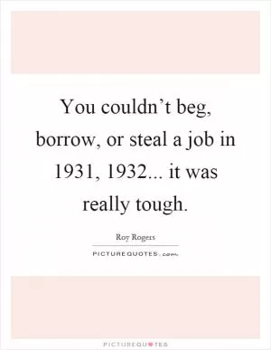 You couldn’t beg, borrow, or steal a job in 1931, 1932... it was really tough Picture Quote #1