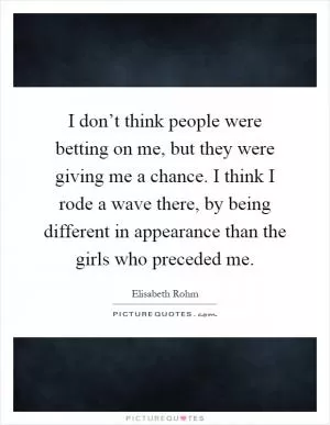 I don’t think people were betting on me, but they were giving me a chance. I think I rode a wave there, by being different in appearance than the girls who preceded me Picture Quote #1