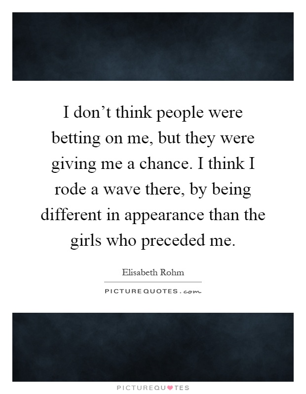 I don't think people were betting on me, but they were giving me a chance. I think I rode a wave there, by being different in appearance than the girls who preceded me Picture Quote #1