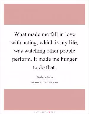 What made me fall in love with acting, which is my life, was watching other people perform. It made me hunger to do that Picture Quote #1