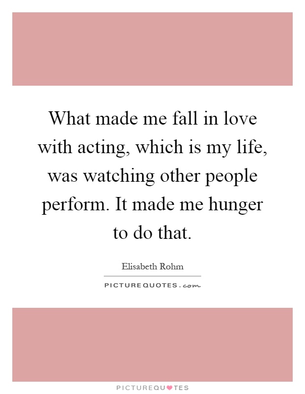 What made me fall in love with acting, which is my life, was watching other people perform. It made me hunger to do that Picture Quote #1