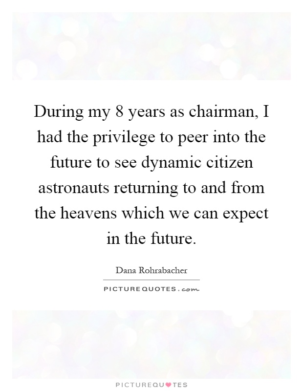 During my 8 years as chairman, I had the privilege to peer into the future to see dynamic citizen astronauts returning to and from the heavens which we can expect in the future Picture Quote #1