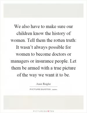 We also have to make sure our children know the history of women. Tell them the rotten truth: It wasn’t always possible for women to become doctors or managers or insurance people. Let them be armed with a true picture of the way we want it to be Picture Quote #1
