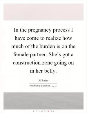In the pregnancy process I have come to realize how much of the burden is on the female partner. She’s got a construction zone going on in her belly Picture Quote #1