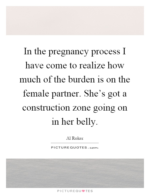 In the pregnancy process I have come to realize how much of the burden is on the female partner. She's got a construction zone going on in her belly Picture Quote #1