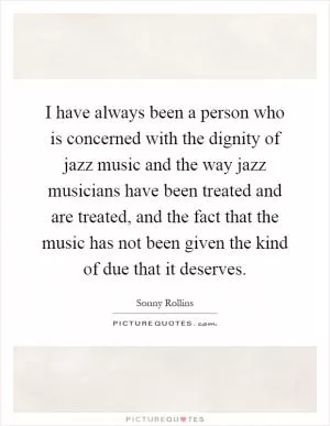 I have always been a person who is concerned with the dignity of jazz music and the way jazz musicians have been treated and are treated, and the fact that the music has not been given the kind of due that it deserves Picture Quote #1