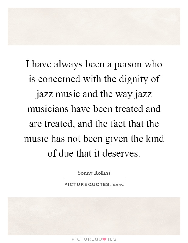 I have always been a person who is concerned with the dignity of jazz music and the way jazz musicians have been treated and are treated, and the fact that the music has not been given the kind of due that it deserves Picture Quote #1
