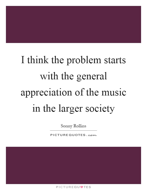 I think the problem starts with the general appreciation of the music in the larger society Picture Quote #1