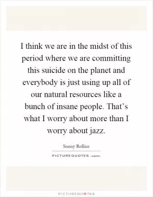 I think we are in the midst of this period where we are committing this suicide on the planet and everybody is just using up all of our natural resources like a bunch of insane people. That’s what I worry about more than I worry about jazz Picture Quote #1