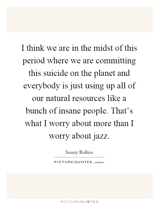 I think we are in the midst of this period where we are committing this suicide on the planet and everybody is just using up all of our natural resources like a bunch of insane people. That's what I worry about more than I worry about jazz Picture Quote #1