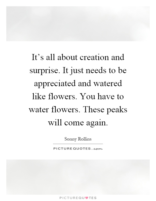 It's all about creation and surprise. It just needs to be appreciated and watered like flowers. You have to water flowers. These peaks will come again Picture Quote #1