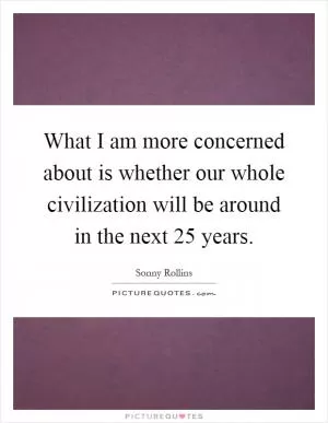 What I am more concerned about is whether our whole civilization will be around in the next 25 years Picture Quote #1