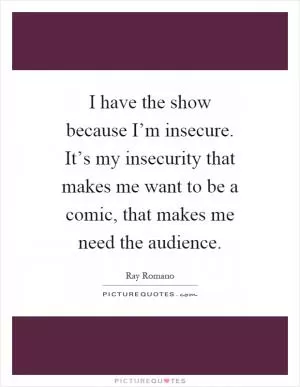 I have the show because I’m insecure. It’s my insecurity that makes me want to be a comic, that makes me need the audience Picture Quote #1
