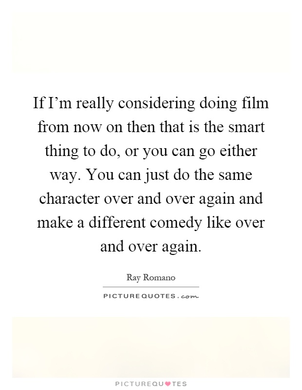 If I'm really considering doing film from now on then that is the smart thing to do, or you can go either way. You can just do the same character over and over again and make a different comedy like over and over again Picture Quote #1