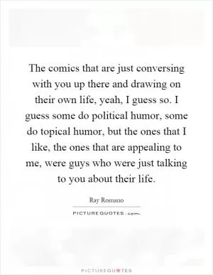 The comics that are just conversing with you up there and drawing on their own life, yeah, I guess so. I guess some do political humor, some do topical humor, but the ones that I like, the ones that are appealing to me, were guys who were just talking to you about their life Picture Quote #1