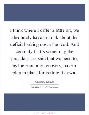 I think where I differ a little bit, we absolutely have to think about the deficit looking down the road. And certainly that’s something the president has said that we need to, as the economy recovers, have a plan in place for getting it down Picture Quote #1