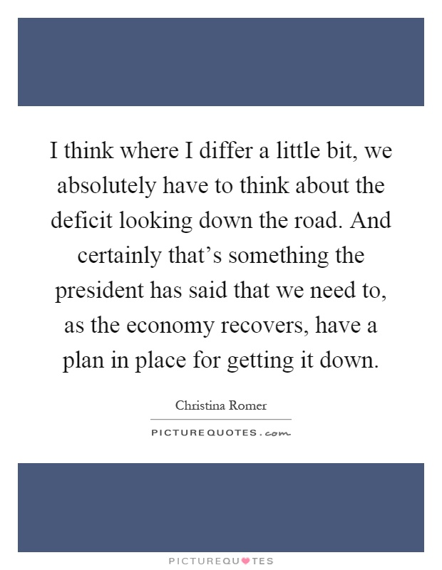 I think where I differ a little bit, we absolutely have to think about the deficit looking down the road. And certainly that's something the president has said that we need to, as the economy recovers, have a plan in place for getting it down Picture Quote #1