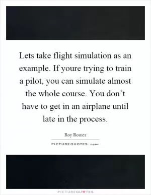 Lets take flight simulation as an example. If youre trying to train a pilot, you can simulate almost the whole course. You don’t have to get in an airplane until late in the process Picture Quote #1