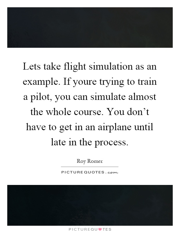 Lets take flight simulation as an example. If youre trying to train a pilot, you can simulate almost the whole course. You don't have to get in an airplane until late in the process Picture Quote #1