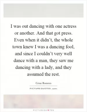 I was out dancing with one actress or another. And that got press. Even when it didn’t, the whole town knew I was a dancing fool, and since I couldn’t very well dance with a man, they saw me dancing with a lady, and they assumed the rest Picture Quote #1