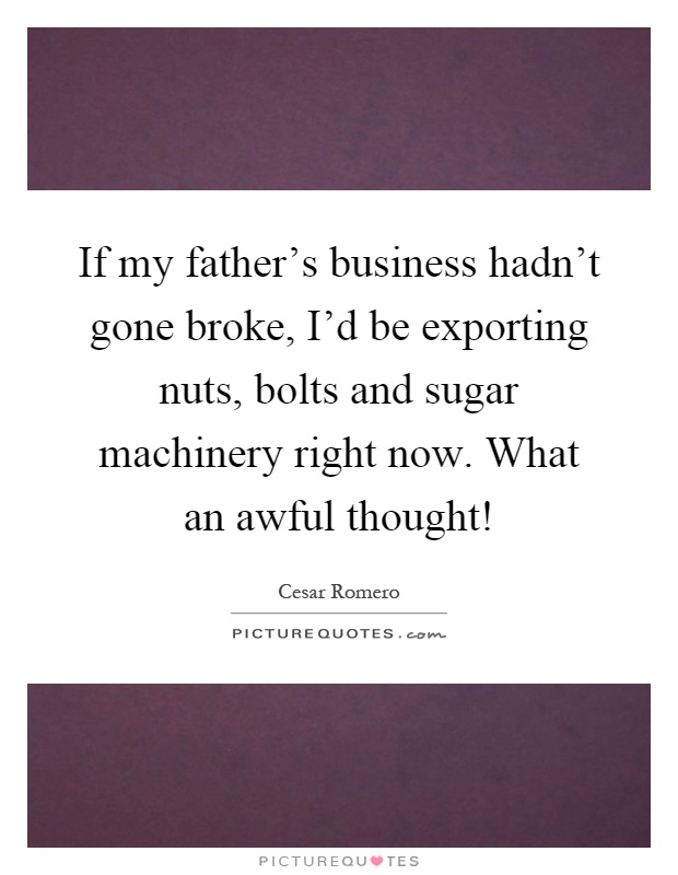 If my father's business hadn't gone broke, I'd be exporting nuts, bolts and sugar machinery right now. What an awful thought! Picture Quote #1