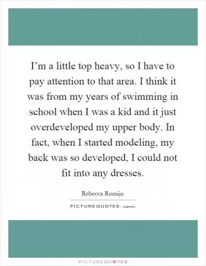 I’m a little top heavy, so I have to pay attention to that area. I think it was from my years of swimming in school when I was a kid and it just overdeveloped my upper body. In fact, when I started modeling, my back was so developed, I could not fit into any dresses Picture Quote #1