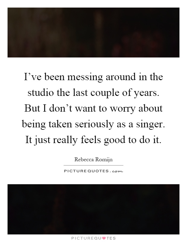 I've been messing around in the studio the last couple of years. But I don't want to worry about being taken seriously as a singer. It just really feels good to do it Picture Quote #1