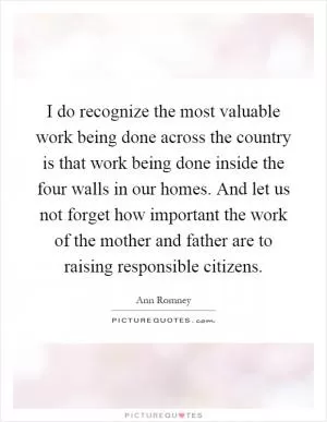 I do recognize the most valuable work being done across the country is that work being done inside the four walls in our homes. And let us not forget how important the work of the mother and father are to raising responsible citizens Picture Quote #1