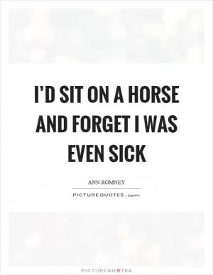 I’d sit on a horse and forget I was even sick Picture Quote #1