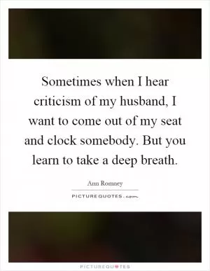 Sometimes when I hear criticism of my husband, I want to come out of my seat and clock somebody. But you learn to take a deep breath Picture Quote #1